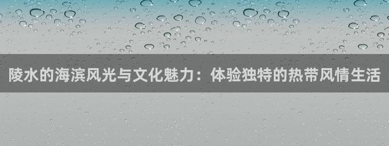 天富平台下载并安装：陵水的海滨风光与文化魅力：体验独特的热带风情生活